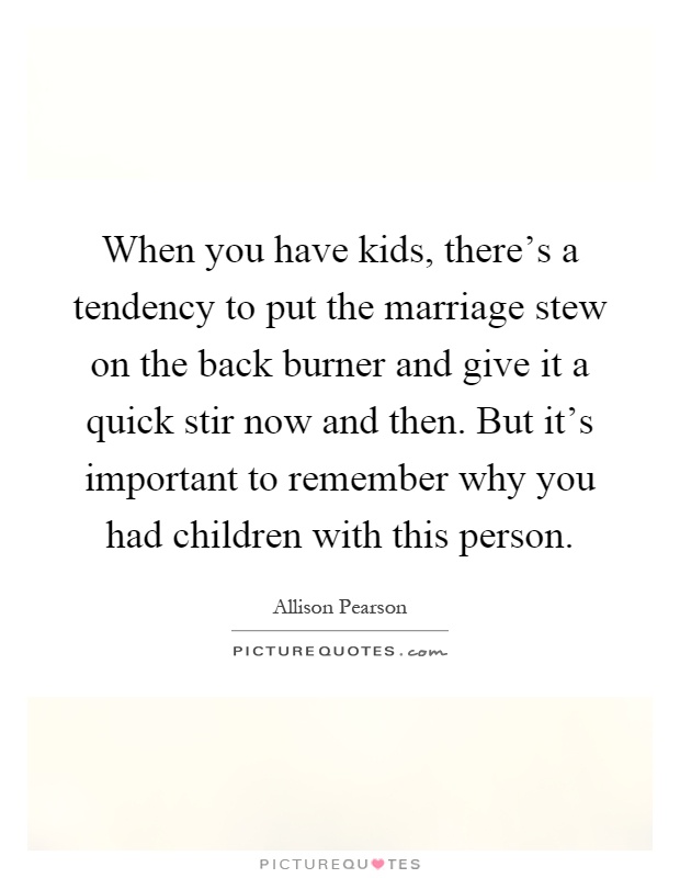 When you have kids, there's a tendency to put the marriage stew on the back burner and give it a quick stir now and then. But it's important to remember why you had children with this person Picture Quote #1