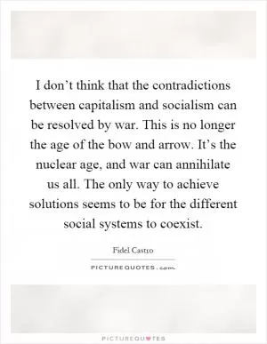 I don’t think that the contradictions between capitalism and socialism can be resolved by war. This is no longer the age of the bow and arrow. It’s the nuclear age, and war can annihilate us all. The only way to achieve solutions seems to be for the different social systems to coexist Picture Quote #1