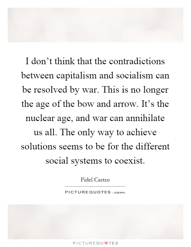 I don't think that the contradictions between capitalism and socialism can be resolved by war. This is no longer the age of the bow and arrow. It's the nuclear age, and war can annihilate us all. The only way to achieve solutions seems to be for the different social systems to coexist Picture Quote #1