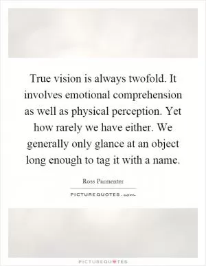 True vision is always twofold. It involves emotional comprehension as well as physical perception. Yet how rarely we have either. We generally only glance at an object long enough to tag it with a name Picture Quote #1