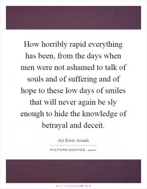 How horribly rapid everything has been, from the days when men were not ashamed to talk of souls and of suffering and of hope to these low days of smiles that will never again be sly enough to hide the knowledge of betrayal and deceit Picture Quote #1