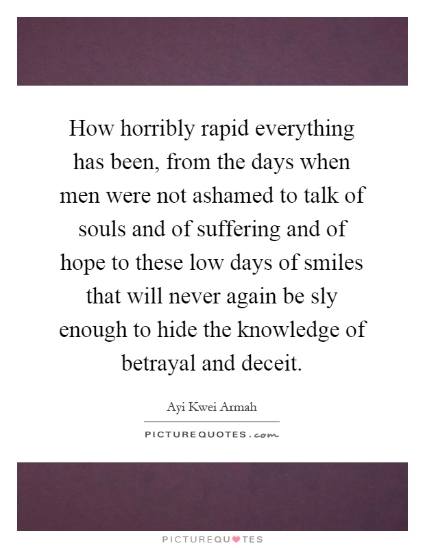 How horribly rapid everything has been, from the days when men were not ashamed to talk of souls and of suffering and of hope to these low days of smiles that will never again be sly enough to hide the knowledge of betrayal and deceit Picture Quote #1