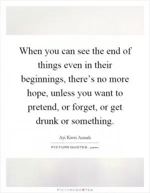 When you can see the end of things even in their beginnings, there’s no more hope, unless you want to pretend, or forget, or get drunk or something Picture Quote #1