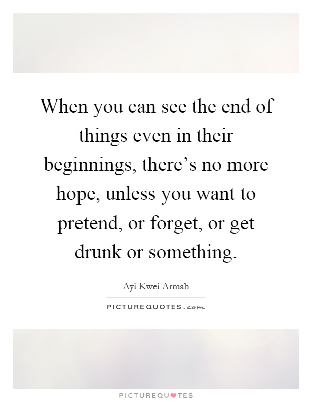 When you can see the end of things even in their beginnings, there's no more hope, unless you want to pretend, or forget, or get drunk or something Picture Quote #1