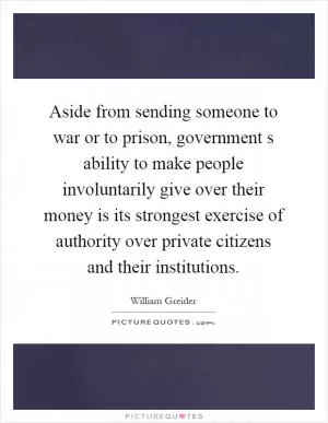 Aside from sending someone to war or to prison, government s ability to make people involuntarily give over their money is its strongest exercise of authority over private citizens and their institutions Picture Quote #1