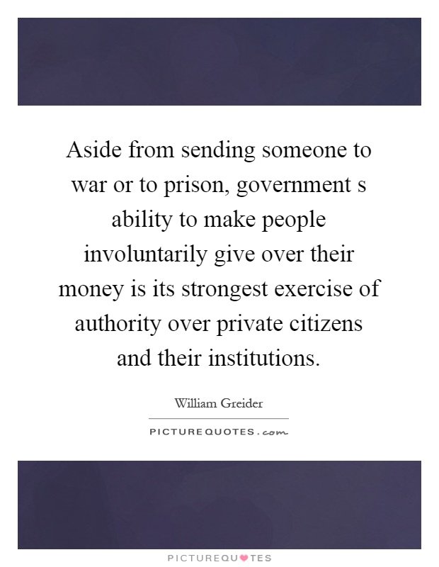 Aside from sending someone to war or to prison, government s ability to make people involuntarily give over their money is its strongest exercise of authority over private citizens and their institutions Picture Quote #1
