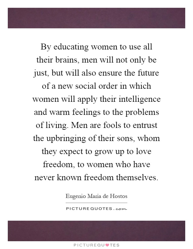 By educating women to use all their brains, men will not only be just, but will also ensure the future of a new social order in which women will apply their intelligence and warm feelings to the problems of living. Men are fools to entrust the upbringing of their sons, whom they expect to grow up to love freedom, to women who have never known freedom themselves Picture Quote #1