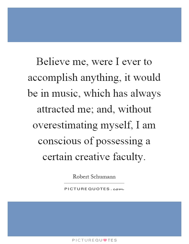 Believe me, were I ever to accomplish anything, it would be in music, which has always attracted me; and, without overestimating myself, I am conscious of possessing a certain creative faculty Picture Quote #1