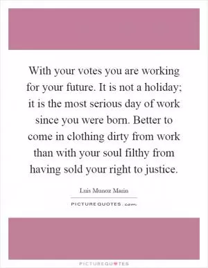 With your votes you are working for your future. It is not a holiday; it is the most serious day of work since you were born. Better to come in clothing dirty from work than with your soul filthy from having sold your right to justice Picture Quote #1