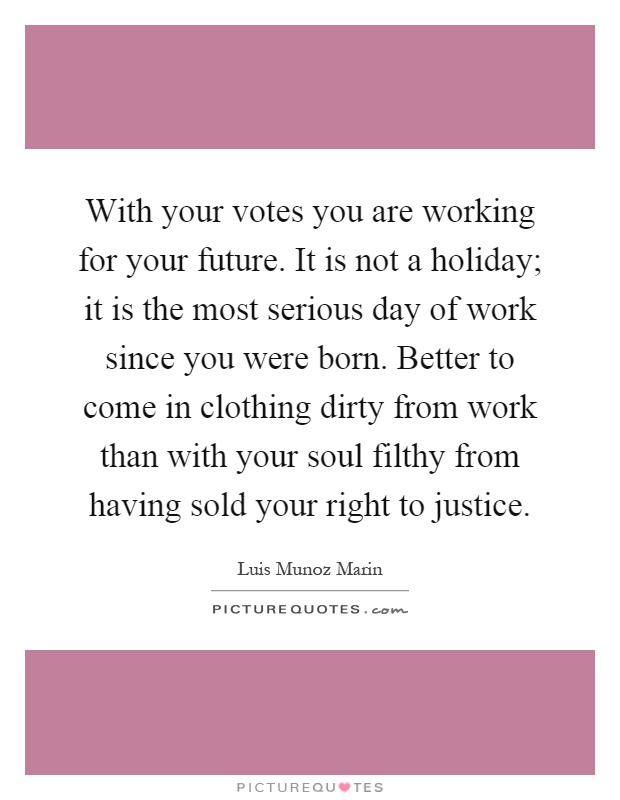 With your votes you are working for your future. It is not a holiday; it is the most serious day of work since you were born. Better to come in clothing dirty from work than with your soul filthy from having sold your right to justice Picture Quote #1