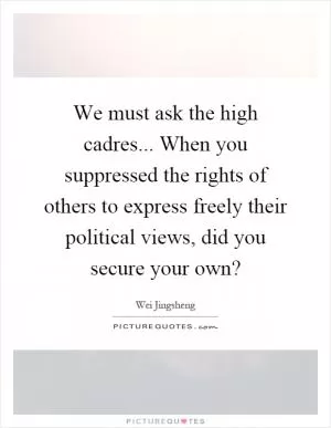 We must ask the high cadres... When you suppressed the rights of others to express freely their political views, did you secure your own? Picture Quote #1