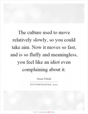 The culture used to move relatively slowly, so you could take aim. Now it moves so fast, and is so fluffy and meaningless, you feel like an idiot even complaining about it Picture Quote #1