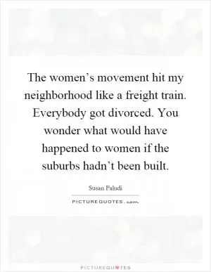 The women’s movement hit my neighborhood like a freight train. Everybody got divorced. You wonder what would have happened to women if the suburbs hadn’t been built Picture Quote #1