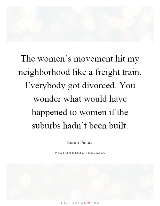 The women's movement hit my neighborhood like a freight train. Everybody got divorced. You wonder what would have happened to women if the suburbs hadn't been built Picture Quote #1