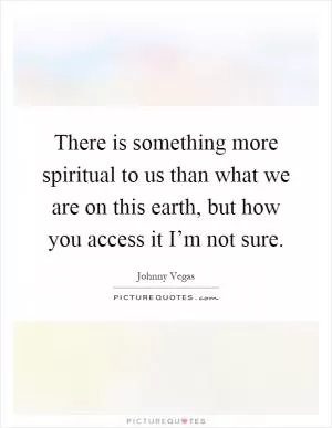There is something more spiritual to us than what we are on this earth, but how you access it I’m not sure Picture Quote #1