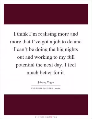 I think I’m realising more and more that I’ve got a job to do and I can’t be doing the big nights out and working to my full potential the next day. I feel much better for it Picture Quote #1