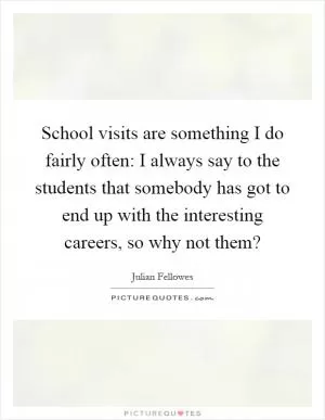 School visits are something I do fairly often: I always say to the students that somebody has got to end up with the interesting careers, so why not them? Picture Quote #1