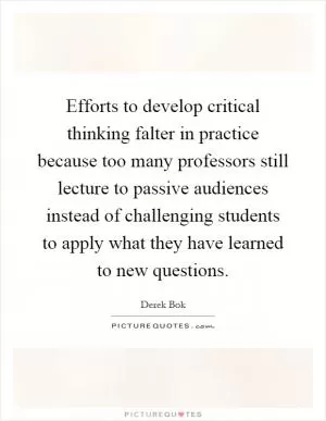Efforts to develop critical thinking falter in practice because too many professors still lecture to passive audiences instead of challenging students to apply what they have learned to new questions Picture Quote #1