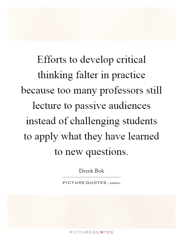 Efforts to develop critical thinking falter in practice because too many professors still lecture to passive audiences instead of challenging students to apply what they have learned to new questions Picture Quote #1
