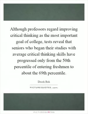 Although professors regard improving critical thinking as the most important goal of college, tests reveal that seniors who began their studies with average critical thinking skills have progressed only from the 50th percentile of entering freshmen to about the 69th percentile Picture Quote #1