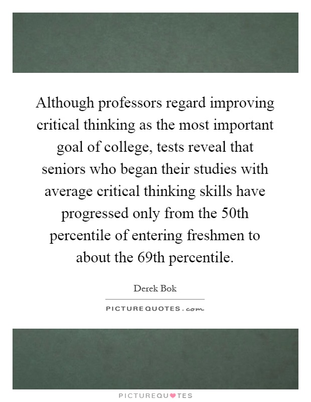 Although professors regard improving critical thinking as the most important goal of college, tests reveal that seniors who began their studies with average critical thinking skills have progressed only from the 50th percentile of entering freshmen to about the 69th percentile Picture Quote #1