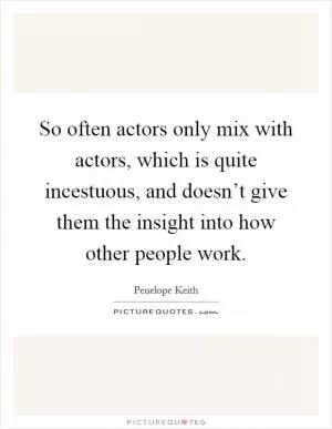 So often actors only mix with actors, which is quite incestuous, and doesn’t give them the insight into how other people work Picture Quote #1