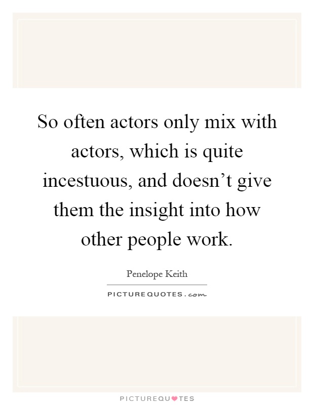 So often actors only mix with actors, which is quite incestuous, and doesn't give them the insight into how other people work Picture Quote #1