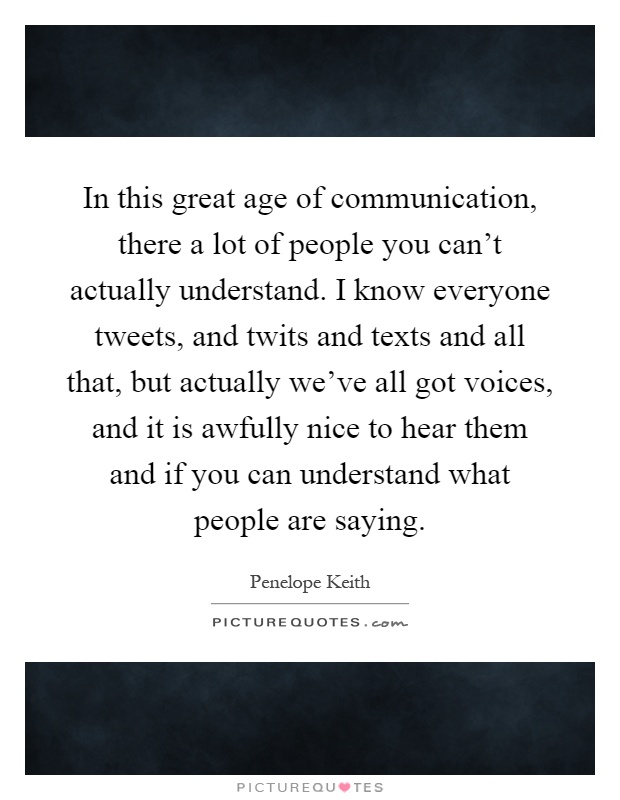 In this great age of communication, there a lot of people you can't actually understand. I know everyone tweets, and twits and texts and all that, but actually we've all got voices, and it is awfully nice to hear them and if you can understand what people are saying Picture Quote #1