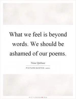 What we feel is beyond words. We should be ashamed of our poems Picture Quote #1