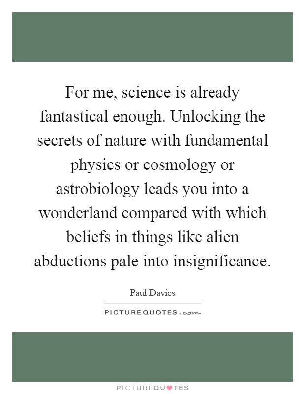 For me, science is already fantastical enough. Unlocking the secrets of nature with fundamental physics or cosmology or astrobiology leads you into a wonderland compared with which beliefs in things like alien abductions pale into insignificance Picture Quote #1