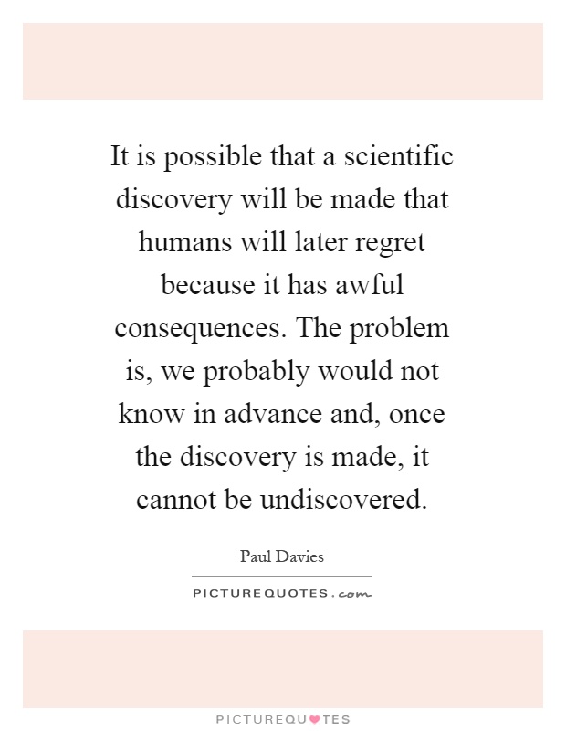It is possible that a scientific discovery will be made that humans will later regret because it has awful consequences. The problem is, we probably would not know in advance and, once the discovery is made, it cannot be undiscovered Picture Quote #1