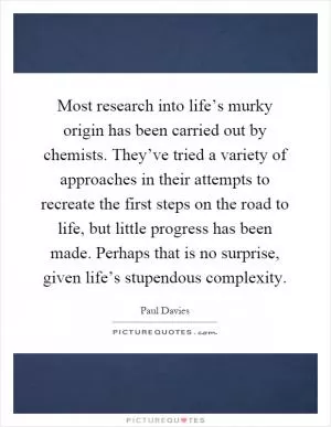 Most research into life’s murky origin has been carried out by chemists. They’ve tried a variety of approaches in their attempts to recreate the first steps on the road to life, but little progress has been made. Perhaps that is no surprise, given life’s stupendous complexity Picture Quote #1