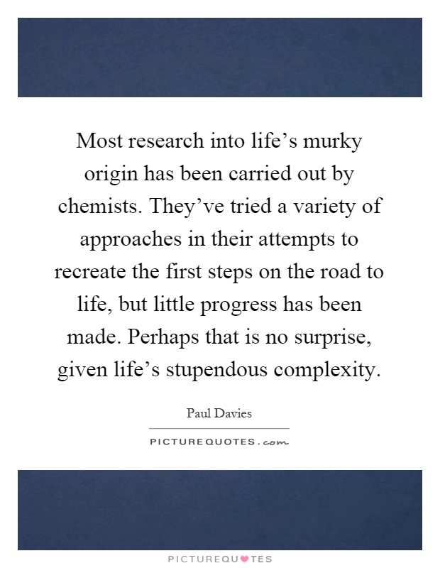 Most research into life's murky origin has been carried out by chemists. They've tried a variety of approaches in their attempts to recreate the first steps on the road to life, but little progress has been made. Perhaps that is no surprise, given life's stupendous complexity Picture Quote #1