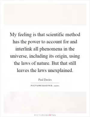 My feeling is that scientific method has the power to account for and interlink all phenomena in the universe, including its origin, using the laws of nature. But that still leaves the laws unexplained Picture Quote #1