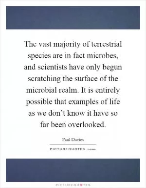 The vast majority of terrestrial species are in fact microbes, and scientists have only begun scratching the surface of the microbial realm. It is entirely possible that examples of life as we don’t know it have so far been overlooked Picture Quote #1