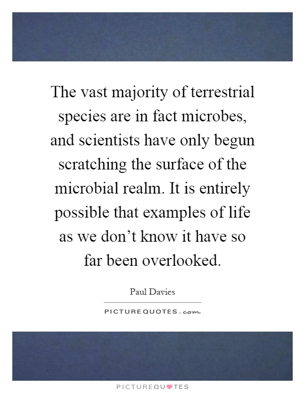 The vast majority of terrestrial species are in fact microbes, and scientists have only begun scratching the surface of the microbial realm. It is entirely possible that examples of life as we don't know it have so far been overlooked Picture Quote #1