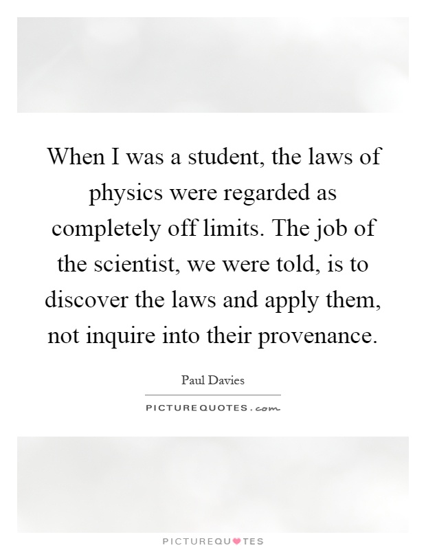 When I was a student, the laws of physics were regarded as completely off limits. The job of the scientist, we were told, is to discover the laws and apply them, not inquire into their provenance Picture Quote #1