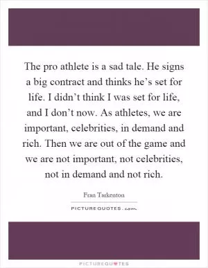 The pro athlete is a sad tale. He signs a big contract and thinks he’s set for life. I didn’t think I was set for life, and I don’t now. As athletes, we are important, celebrities, in demand and rich. Then we are out of the game and we are not important, not celebrities, not in demand and not rich Picture Quote #1