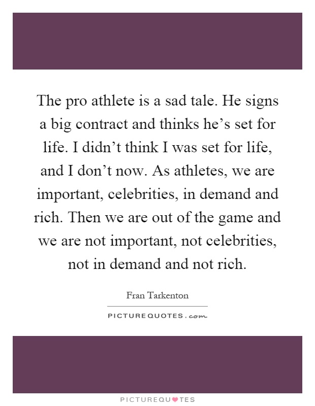 The pro athlete is a sad tale. He signs a big contract and thinks he's set for life. I didn't think I was set for life, and I don't now. As athletes, we are important, celebrities, in demand and rich. Then we are out of the game and we are not important, not celebrities, not in demand and not rich Picture Quote #1