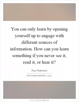 You can only learn by opening yourself up to engage with different sources of information. How can you learn something if you never see it, read it, or hear it? Picture Quote #1