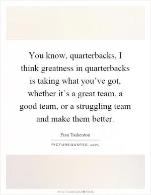 You know, quarterbacks, I think greatness in quarterbacks is taking what you’ve got, whether it’s a great team, a good team, or a struggling team and make them better Picture Quote #1