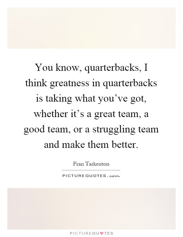 You know, quarterbacks, I think greatness in quarterbacks is taking what you've got, whether it's a great team, a good team, or a struggling team and make them better Picture Quote #1