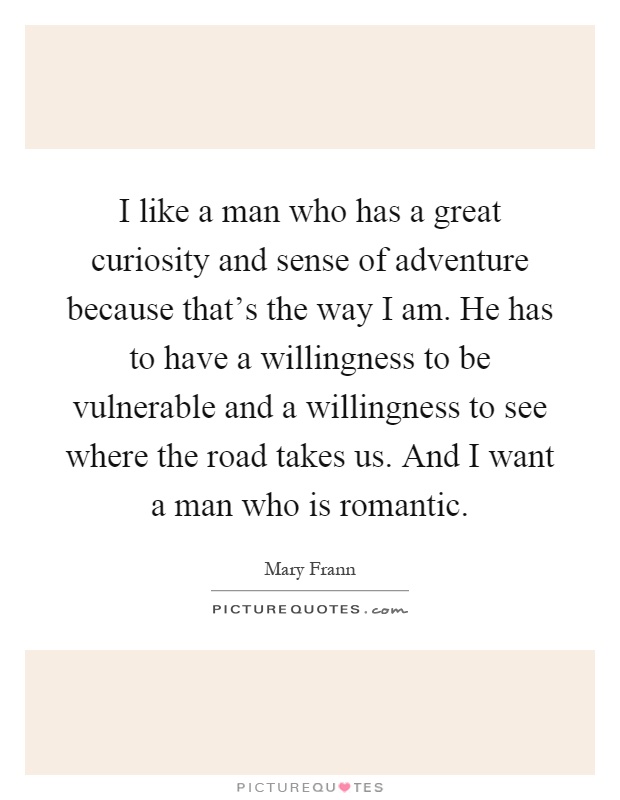I like a man who has a great curiosity and sense of adventure because that's the way I am. He has to have a willingness to be vulnerable and a willingness to see where the road takes us. And I want a man who is romantic Picture Quote #1