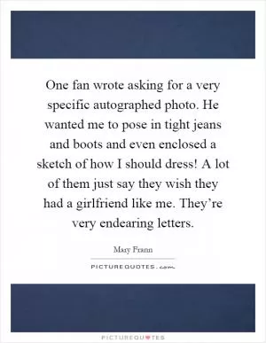 One fan wrote asking for a very specific autographed photo. He wanted me to pose in tight jeans and boots and even enclosed a sketch of how I should dress! A lot of them just say they wish they had a girlfriend like me. They’re very endearing letters Picture Quote #1