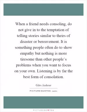 When a friend needs consoling, do not give in to the temptation of telling stories similar to theirs of disaster or bereavement. It is something people often do to show empathy but nothing is more tiresome than other people’s problems when you want to focus on your own. Listening is by far the best form of consolation Picture Quote #1