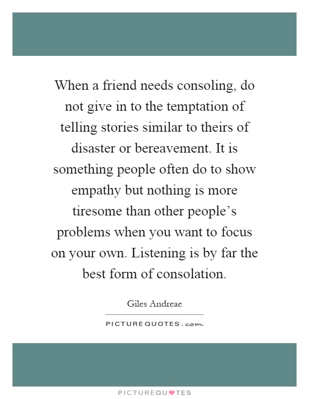 When a friend needs consoling, do not give in to the temptation of telling stories similar to theirs of disaster or bereavement. It is something people often do to show empathy but nothing is more tiresome than other people's problems when you want to focus on your own. Listening is by far the best form of consolation Picture Quote #1