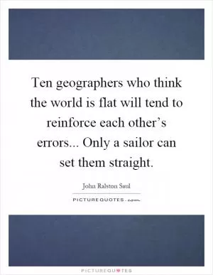 Ten geographers who think the world is flat will tend to reinforce each other’s errors... Only a sailor can set them straight Picture Quote #1