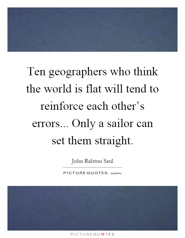 Ten geographers who think the world is flat will tend to reinforce each other's errors... Only a sailor can set them straight Picture Quote #1