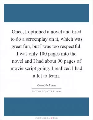 Once, I optioned a novel and tried to do a screenplay on it, which was great fun, but I was too respectful. I was only 100 pages into the novel and I had about 90 pages of movie script going. I realized I had a lot to learn Picture Quote #1