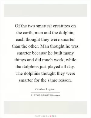 Of the two smartest creatures on the earth, man and the dolphin, each thought they were smarter than the other. Man thought he was smarter because he built many things and did much work, while the dolphins just played all day. The dolphins thought they were smarter for the same reason Picture Quote #1